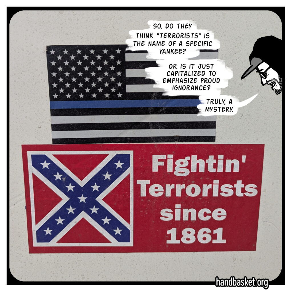 Two bumper stickers, the first for the misguided "blue lives matter" campaign, the second with a confederate cross and it says "Fightin' Terrorists since 1861." There's a cartoon of me drawn over the photo, saying "So, do they think 'Terrorists' is the name of a specific Yankee? Or is it just capitalized to emphasize proud ignorance? Truly, a mystery."